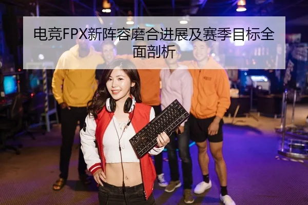 电竞FPX新阵容磨合进展及赛季目标全面剖析